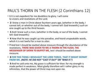 PAUL’S THORN IN THE FLESH (2 Corinthians 12)
• 1 It is not expedient for me doubtless to glory. I will come
to visions and revelations of the Lord.
• 2 I knew a man in Christ above fourteen years ago, (whether in the body, I
cannot tell; or whether out of the body, I cannot tell: God knoweth;) such an
one caught up to the third heaven.
• 3 And I knew such a man, (whether in the body, or out of the body, I cannot
tell: God knoweth;)
• 4 How that he was caught up into paradise, and heard unspeakable words,
which it is not lawful for a man to utter.
• 7 And lest I should be exalted above measure through the abundance of the
revelations, THERE WAS GIVEN TO ME A THORN IN THE FLESH, THE
MESSENGER OF SATAN TO BUFFET ME, lest I should be exalted above
measure.
• 8 FOR THIS THING I BESOUGHT THE LORD THRICE, THAT IT MIGHT DEPART
FROM ME. (NOTE: HE DID NOT “CAST IT OUT” OR “BIND IT.”)
• 9 And he said unto me, My grace is sufficient for thee: for my strength is
made perfect in weakness. Most gladly therefore will I rather glory in my
infirmities, that the power of Christ may rest upon me.
 