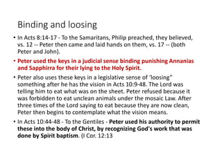 Binding and loosing
• In Acts 8:14-17 - To the Samaritans, Philip preached, they believed,
vs. 12 -- Peter then came and laid hands on them, vs. 17 -- (both
Peter and John).
• Peter used the keys in a judicial sense binding punishing Annanias
and Sapphirra for their lying to the Holy Spirit.
• Peter also uses these keys in a legislative sense of ‘loosing”
something after he has the vision in Acts 10:9-48. The Lord was
telling him to eat what was on the sheet. Peter refused because it
was forbidden to eat unclean animals under the mosaic Law. After
three times of the Lord saying to eat because they are now clean,
Peter then begins to contemplate what the vision means.
• In Acts 10:44-48 - To the Gentiles - Peter used his authority to permit
these into the body of Christ, by recognizing God's work that was
done by Spirit baptism. (I Cor. 12:13
 