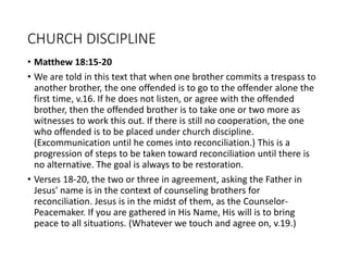 CHURCH DISCIPLINE
• Matthew 18:15-20
• We are told in this text that when one brother commits a trespass to
another brother, the one offended is to go to the offender alone the
first time, v.16. If he does not listen, or agree with the offended
brother, then the offended brother is to take one or two more as
witnesses to work this out. If there is still no cooperation, the one
who offended is to be placed under church discipline.
(Excommunication until he comes into reconciliation.) This is a
progression of steps to be taken toward reconciliation until there is
no alternative. The goal is always to be restoration.
• Verses 18-20, the two or three in agreement, asking the Father in
Jesus' name is in the context of counseling brothers for
reconciliation. Jesus is in the midst of them, as the Counselor-
Peacemaker. If you are gathered in His Name, His will is to bring
peace to all situations. (Whatever we touch and agree on, v.19.)
 