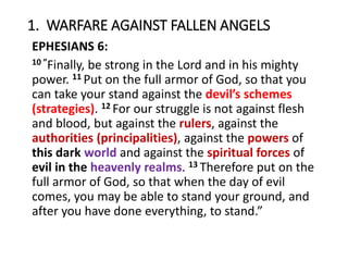 1. WARFARE AGAINST FALLEN ANGELS
EPHESIANS 6:
10 ”Finally, be strong in the Lord and in his mighty
power. 11 Put on the full armor of God, so that you
can take your stand against the devil’s schemes
(strategies). 12 For our struggle is not against flesh
and blood, but against the rulers, against the
authorities (principalities), against the powers of
this dark world and against the spiritual forces of
evil in the heavenly realms. 13 Therefore put on the
full armor of God, so that when the day of evil
comes, you may be able to stand your ground, and
after you have done everything, to stand.”
 