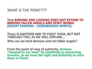 WHAT IS THE POINT???
That BINDING AND LOOSING DOES NOT EXTEND TO
BINDING FALLEN ANGELS AND SPIRIT BEINGS
(EXCEPT DEMONS – DISEMBODIED SPIRITS).
There IS ANOTHER WAY TO FIGHT THEM, BUT NOT
THROUGH THIS, AS WE WILL EXPLAIN….
Why can we bind demons and not fallen angels?
From the point of view of authority, demons
“stooped to our level” by inhabiting or possessing
humans, so we have the right and authority to evict
them in Christ.
 