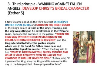 3. Third principle - WARRING AGAINST FALLEN
ANGELS: DEVELOP CHRIST’S BRIDAL CHARACTER
(Esther 5)
5 Now it came about on the third day that ESTHER PUT
ON HER ROYAL ROBES and STOOD IN THE INNER COURT
of the king’s palace in front of the king’s [a]rooms, and
the king was sitting on his royal throne in the [b]throne
room, opposite the entrance to the palace. 2 WHEN THE
KING SAW ESTHER THE QUEEN STANDING IN THE
COURT, SHE OBTAINED FAVOR IN HIS SIGHT; and the
king extended to Esther the golden scepter
which was in his hand. So Esther came near and
touched the top of the scepter. 3 Then the king said to
her, “WHAT IS TROUBLING YOU, QUEEN ESTHER? AND
WHAT IS YOUR REQUEST? EVEN TO HALF OF THE
KINGDOM IT SHALL BE GIVEN TO YOU.” 4 Esther said, “If
it pleases the king, may the king and Haman come this
day to the banquet that I have prepared for him.”
 
