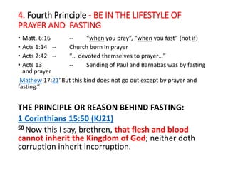 4. Fourth Principle - BE IN THE LIFESTYLE OF
PRAYER AND FASTING
• Matt. 6:16 -- “when you pray”, “when you fast” (not if)
• Acts 1:14 -- Church born in prayer
• Acts 2:42 -- “… devoted themselves to prayer…”
• Acts 13 -- Sending of Paul and Barnabas was by fasting
and prayer
Mathew 17:21"But this kind does not go out except by prayer and
fasting.“
THE PRINCIPLE OR REASON BEHIND FASTING:
1 Corinthians 15:50 (KJ21)
50 Now this I say, brethren, that flesh and blood
cannot inherit the Kingdom of God; neither doth
corruption inherit incorruption.
 