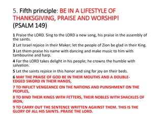 5. Fifth principle: BE IN A LIFESTYLE OF
THANKSGIVING, PRAISE AND WORSHIP!
(PSALM 149)
1 Praise the LORD. Sing to the LORD a new song, his praise in the assembly of
the saints.
2 Let Israel rejoice in their Maker; let the people of Zion be glad in their King.
3 Let them praise his name with dancing and make music to him with
tambourine and harp.
4 For the LORD takes delight in his people; he crowns the humble with
salvation.
5 Let the saints rejoice in this honor and sing for joy on their beds.
6 MAY THE PRAISE OF GOD BE IN THEIR MOUTHS AND A DOUBLE-
EDGED SWORD IN THEIR HANDS,
7 TO INFLICT VENGEANCE ON THE NATIONS AND PUNISHMENT ON THE
PEOPLES,
8 TO BIND THEIR KINGS WITH FETTERS, THEIR NOBLES WITH SHACKLES OF
IRON,
9 TO CARRY OUT THE SENTENCE WRITTEN AGAINST THEM. THIS IS THE
GLORY OF ALL HIS SAINTS. PRAISE THE LORD.
 