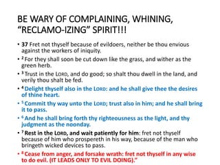 BE WARY OF COMPLAINING, WHINING,
“RECLAMO-IZING” SPIRIT!!!
• 37 Fret not thyself because of evildoers, neither be thou envious
against the workers of iniquity.
• 2 For they shall soon be cut down like the grass, and wither as the
green herb.
• 3 Trust in the LORD, and do good; so shalt thou dwell in the land, and
verily thou shalt be fed.
• 4 Delight thyself also in the LORD: and he shall give thee the desires
of thine heart.
• 5 Commit thy way unto the LORD; trust also in him; and he shall bring
it to pass.
• 6 And he shall bring forth thy righteousness as the light, and thy
judgment as the noonday.
• 7 Rest in the LORD, and wait patiently for him: fret not thyself
because of him who prospereth in his way, because of the man who
bringeth wicked devices to pass.
• 8 Cease from anger, and forsake wrath: fret not thyself in any wise
to do evil. (IT LEADS ONLY TO EVIL DOING).”
 