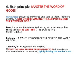 6. Sixth principle: MASTER THE WORD OF
GOD!!!
MATTHEW 22:29 But Jesus answered and said to them, "You are
mistaken, NOT UNDERSTANDING THE SCRIPTURES NOR
THE POWER OF GOD.”
Luke 4 – when Satan tempted Jesus, Jesus answered him
three times IT IS WRITTEN (IT IS SAID IN THE
SCRIPTURES…)
Ephesians 6:17 – THE SWORD OF THE SPIRIT IS THE WORD
OF GOD….
2 Timothy 2:15 King James Version (KJV)
15 STUDY TO SHEW THYSELF APPROVED UNTO God, a workman
that needeth not to be ashamed, rightly dividing the word of truth.
 