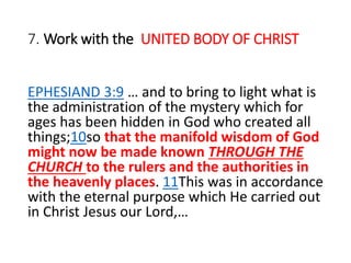 7. Work with the UNITED BODY OF CHRIST
EPHESIAND 3:9 … and to bring to light what is
the administration of the mystery which for
ages has been hidden in God who created all
things;10so that the manifold wisdom of God
might now be made known THROUGH THE
CHURCH to the rulers and the authorities in
the heavenly places. 11This was in accordance
with the eternal purpose which He carried out
in Christ Jesus our Lord,…
 