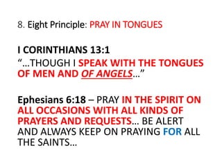 8. Eight Principle: PRAY IN TONGUES
I CORINTHIANS 13:1
“…THOUGH I SPEAK WITH THE TONGUES
OF MEN AND OF ANGELS…”
Ephesians 6:18 – PRAY IN THE SPIRIT ON
ALL OCCASIONS WITH ALL KINDS OF
PRAYERS AND REQUESTS… BE ALERT
AND ALWAYS KEEP ON PRAYING FOR ALL
THE SAINTS…
 