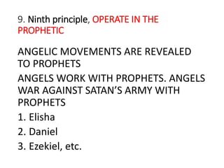 9. Ninth principle, OPERATE IN THE
PROPHETIC
ANGELIC MOVEMENTS ARE REVEALED
TO PROPHETS
ANGELS WORK WITH PROPHETS. ANGELS
WAR AGAINST SATAN’S ARMY WITH
PROPHETS
1. Elisha
2. Daniel
3. Ezekiel, etc.
 