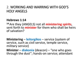 2. WORKING AND WARRING WITH GOD’S
HOLY ANGELS
Hebrews 1:14
14 Are they (ANGELS) not all ministering spirits,
sent forth to minister for them who shall be heirs
of salvation?
Ministering – leitorgikos – service (system of
service, such as civil service, temple service,
military service)
Minister – diakonia (deacon) – “one who goes
through the dust”; hands-on service; attendant
 