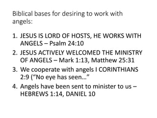 Biblical bases for desiring to work with
angels:
1. JESUS IS LORD OF HOSTS, HE WORKS WITH
ANGELS – Psalm 24:10
2. JESUS ACTIVELY WELCOMED THE MINISTRY
OF ANGELS – Mark 1:13, Matthew 25:31
3. We cooperate with angels I CORINTHIANS
2:9 (“No eye has seen…”
4. Angels have been sent to minister to us –
HEBREWS 1:14, DANIEL 10
 