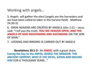 Working with angels…
5. Angels will gather the elect (angels are the harvesters and
we have been called to labor in the harvest field) - Matthew
24:30-31
6. OPEN HEAVENS ARE CREATED BY ANGELS John 1:51 – Jesus
said: “I tell you the truth, YOU SEE HEAVEN OPEN, AND THE
ANGELS OF GOD DESCENDING AND ASCENDING ON THE SON
OF MAN.”
7. LOOSING AND BINDING IS CARRIED OUT BY ANGELS
Revelations 20:1-2– An ANGEL with a great chain,
having the key to the ABYSS, SEIZED THE DRAGON. THE
ANCIENT SERPENT, WHO IS THE DEVIL, SATAN AND BOUND
HIM FOR A THOUSAND YEARS…”
 