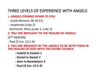 THREE LEVELS OF EXPERIENCE WITH ANGELS
1. ANGELS COMING DOWN TO YOU
- Jacob (Genesis 28:10-21)
- shepherds (Luke 2)
- Zechariah, Mary (Luke 1, Luke 2)
2. YOU ARE BROUGHT TO THE REALMS OF ANGELS
(2ND HEAVEN)
- Paul (2 Cor. 12:1-4)
3. YOU ARE BROUGHT BY THE ANGELS TO BE WITH THEM IN
THE REALMS OF GOD WITH THE DIVINE COUNCIL
- Ezekiel in Ezekiel 1
- Daniel in Daniel 7
- John in Revelations 4
- Paul (2 Cor. 12:1-4)
 