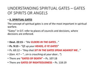 UNDERSTANDING SPIRITUAL GATES – GATES
OF SPIRITS OR ANGELS
• X. SPIRITUAL GATES
The concept of spiritual gates is one of the most important in spiritual
warfare.
“Gates” in O.T. refer to places of councils and decisions, where
decisions are enforced.
• Deut. 22:15 – “the ELDERS IN THE GATES…”
• Ps. 9:13 – “lift up your HEADS, O YE GATES”
• Ps. 69:12 – “they that SIT IN THE GATES SPEAK AGAINST ME…”
• (Gen. 4:7 – “…sin is crouching at your door…”)
• There are “GATES OF DEATH” – Ps. 107:18
• There are GATES OF RIGHTEOUSNESS – Ps. 118:19
 