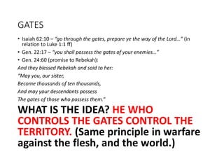 GATES
• Isaiah 62:10 – “go through the gates, prepare ye the way of the Lord…” (in
relation to Luke 1:1 ff)
• Gen. 22:17 – “you shall possess the gates of your enemies…”
• Gen. 24:60 (promise to Rebekah):
And they blessed Rebekah and said to her:
“May you, our sister,
Become thousands of ten thousands,
And may your descendants possess
The gates of those who possess them.”
WHAT IS THE IDEA? HE WHO
CONTROLS THE GATES CONTROL THE
TERRITORY. (Same principle in warfare
against the flesh, and the world.)
 