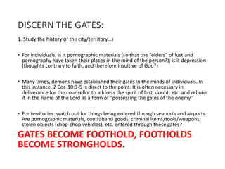 DISCERN THE GATES:
1. Study the history of the city/territory…)
• For individuals, is it pornographic materials (so that the “elders” of lust and
pornography have taken their places in the mind of the person?); is it depression
(thoughts contrary to faith, and therefore insultive of God?)
• Many times, demons have established their gates in the minds of individuals. In
this instance, 2 Cor. 10:3-5 is direct to the point. It is often necessary in
deliverance for the counsellor to address the spirit of lust, doubt, etc. and rebuke
it in the name of the Lord as a form of “possessing the gates of the enemy.”
• For territories: watch out for things being entered through seaports and airports.
Are pornographic materials, contraband goods, criminal items/tools/weapons,
stolen objects (chop-chop vehicles), etc. entered through these gates?
GATES BECOME FOOTHOLD, FOOTHOLDS
BECOME STRONGHOLDS.
 