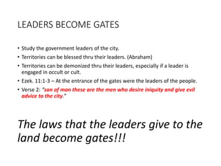 LEADERS BECOME GATES
• Study the government leaders of the city.
• Territories can be blessed thru their leaders. (Abraham)
• Territories can be demonized thru their leaders, especially if a leader is
engaged in occult or cult.
• Ezek. 11:1-3 – At the entrance of the gates were the leaders of the people.
• Verse 2: “son of man these are the men who desire iniquity and give evil
advice to the city.”
The laws that the leaders give to the
land become gates!!!
 