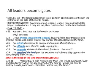 All leaders become gates
• Ezek. 8:7-18 – the religious leaders of Israel perform abominable sacrifices in the
entrance of the gate of the Lord’s house..
• IMPORTANT NOTE!!!: Government and religious leaders have an incalculable
impact on territories. If they are evil, their cursive effect on the land is direct:
• Ezek. 22:23-31 –
v. 23 You are a land that has had no rain or shower
why? Because:
v.24 …your princes (government leaders) devour people, take treasures and
precious things, and makes widows (by murder of husbands) within the land…
v.25 her priests do violence to my law and profane My holy things…
v.27 her officials shed blood to make unjust gain…
v.28 her prophets whitewash their deeds for them… the result?
v.29 the people of the land practice extortion and robbery, they oppress the
poor, denying them justice…
What is the need of the land then? INTERCESSORS!
v.30-31 “I looked for a man from among them who would build up the wall
and stand before Me in the gap in behalf of the land so I would not have to
destroy it, but I found none… Therefore I will destroy the land…”
 