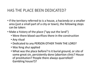 HAS THE PLACE BEEN DEDICATED?
• If the territory referred to is a house, a hacienda or a smaller
area (just a small part of a city or town), the following steps
can be taken:
• Make a history of the place (“spy out the land”)
• Were there blood sacrifices there in the construction
• Any ritual
• Dedicated to any PERSON OTHER THAN THE LORD?
• Was feng shui applied
• What was the place before? Is it burial ground, or site of
some great sin, persistently done (abortion clinic? House
of prostitution? People there always quarrelled?
Gambling house?)?
 