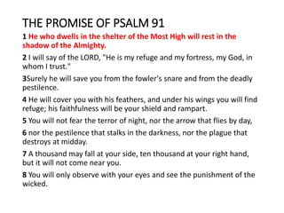THE PROMISE OF PSALM 91
1 He who dwells in the shelter of the Most High will rest in the
shadow of the Almighty.
2 I will say of the LORD, "He is my refuge and my fortress, my God, in
whom I trust."
3Surely he will save you from the fowler's snare and from the deadly
pestilence.
4 He will cover you with his feathers, and under his wings you will find
refuge; his faithfulness will be your shield and rampart.
5 You will not fear the terror of night, nor the arrow that flies by day,
6 nor the pestilence that stalks in the darkness, nor the plague that
destroys at midday.
7 A thousand may fall at your side, ten thousand at your right hand,
but it will not come near you.
8 You will only observe with your eyes and see the punishment of the
wicked.
 