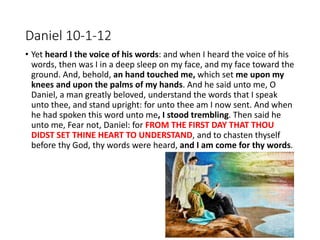 Daniel 10-1-12
• Yet heard I the voice of his words: and when I heard the voice of his
words, then was I in a deep sleep on my face, and my face toward the
ground. And, behold, an hand touched me, which set me upon my
knees and upon the palms of my hands. And he said unto me, O
Daniel, a man greatly beloved, understand the words that I speak
unto thee, and stand upright: for unto thee am I now sent. And when
he had spoken this word unto me, I stood trembling. Then said he
unto me, Fear not, Daniel: for FROM THE FIRST DAY THAT THOU
DIDST SET THINE HEART TO UNDERSTAND, and to chasten thyself
before thy God, thy words were heard, and I am come for thy words.
 