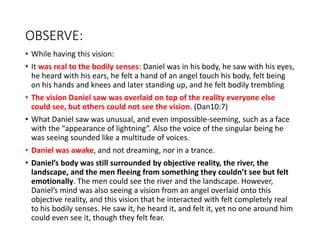 OBSERVE:
• While having this vision:
• It was real to the bodily senses: Daniel was in his body, he saw with his eyes,
he heard with his ears, he felt a hand of an angel touch his body, felt being
on his hands and knees and later standing up, and he felt bodily trembling
• The vision Daniel saw was overlaid on top of the reality everyone else
could see, but others could not see the vision. (Dan10:7)
• What Daniel saw was unusual, and even impossible-seeming, such as a face
with the “appearance of lightning”. Also the voice of the singular being he
was seeing sounded like a multitude of voices.
• Daniel was awake, and not dreaming, nor in a trance.
• Daniel’s body was still surrounded by objective reality, the river, the
landscape, and the men fleeing from something they couldn’t see but felt
emotionally. The men could see the river and the landscape. However,
Daniel’s mind was also seeing a vision from an angel overlaid onto this
objective reality, and this vision that he interacted with felt completely real
to his bodily senses. He saw it, he heard it, and felt it, yet no one around him
could even see it, though they felt fear.
 