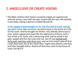2. ANGELS GIVE OR CREATE VISIONS
• The Bible confirms that Visions caused by angels are experienced
with the senses, seen with the eyes, heard with the ears, felt tactilely
in the body, stating it plainly in Ezekiel 40 and 44.
In the visions of God brought he me into the land of Israel, and set
me upon a very high mountain, by which [was] as the frame of a city
on the south. And he brought me thither, and, behold, [there was] a
man, whose appearance [was] like the appearance of brass, with a
line of flax in his hand, and a measuring reed; and he stood in the
gate. [angel] And the man said unto me, Son of man,behold with
thine eyes, and hear with thine ears, and set thine heart upon all that
I shall shew thee; for to the intent that I might shew [them] unto thee
[art] thou brought hither: declare all that thou seest to the house of
Israel. Eze 40:2-4
 