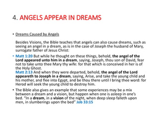 4. ANGELS APPEAR IN DREAMS
• Dreams Caused by Angels
Besides Visions, the Bible teaches that angels can also cause dreams, such as
seeing an angel in a dream, as is in the case of Joseph the husband of Mary,
surrogate father of Jesus Christ:
• Matt 1:20 But while he thought on these things, behold, the angel of the
Lord appeared unto him in a dream, saying, Joseph, thou son of David, fear
not to take unto thee Mary thy wife: for that which is conceived in her is of
the Holy Ghost.
Matt 2:13 And when they were departed, behold, the angel of the Lord
appeareth to Joseph in a dream, saying, Arise, and take the young child and
his mother, and flee into Egypt, and be thou there until I bring thee word: for
Herod will seek the young child to destroy him.
• The Bible also gives an example that some experiences may be a mix
between a dream and a vision, but happen when one is asleep in one’s
bed. “In a dream, in a vision of the night, when deep sleep falleth upon
men, in slumberings upon the bed” Job 33:15
 