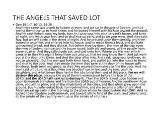 THE ANGELS THAT SAVED LOT
• Gen 19:1-7, 10-13, 24-28
And there came two angels to Sodom at even; and Lot sat in the gate of Sodom: and Lot
seeing them rose up to meet them; and he bowed himself with his face toward the ground;
And he said, Behold now, my lords, turn in, I pray you, into your servant’s house, and tarry
all night, and wash your feet, and ye shall rise up early, and go on your ways. And they said,
Nay; but we will abide in the street all night. And he pressed upon them greatly; and they
turned in unto him, and entered into his house; and he made them a feast, and did bake
unleavened bread, and they did eat. But before they lay down, the men of the city, even
the men of Sodom, compassed the house round, both old and young, all the people from
every quarter: And they called unto Lot, and said unto him, Where are the men which
came in to thee this night? bring them out unto us, that we may know them. And Lot went
out at the door unto them, and shut the door after him, And said, I pray you, brethren, do
not so wickedly….But the men put forth their hand, and pulled Lot into the house to them,
and shut to the door. And they smote the men that were at the door of the house with
blindness, both small and great: so that they wearied themselves to find the door. And the
men said unto Lot, Hast thou here any besides? son in law, and thy sons, and thy
daughters, and whatsoever thou hast in the city, bring them out of this place: For we will
destroy this place, because the cry of them is waxen great before the face of the
LORD; and the LORD hath sent us to destroy it…Then the LORD rained upon Sodom and
upon Gomorrah brimstone and fire from the LORD out of heaven; And he overthrew those
cities, and all the plain, and all the inhabitants of the cities, and that which grew upon the
ground. But his wife looked back from behind him, and she became a pillar of salt. And
Abraham gat up early in the morning to the place where he stood before the LORD: And he
looked towardSodom andGomorrah, and toward all the land of the plain, and beheld, and,
lo, the smoke of the country went up as the smoke of a furnace.
 