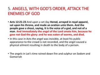 5. ANGELS, WITH GOD’S ORDER, ATTACK THE
ENEMIES OF GOD
• Acts 12:21-23 And upon a set day Herod, arrayed in royal apparel,
sat upon his throne, and made an oration unto them. And the
people gave a shout, saying, It is the voice of a god, and not of a
man. And immediately the angel of the Lord smote him, because he
gave not God the glory: and he was eaten of worms, and died.
• In this case in Acts the angel was invisible, at least his public
appearance to the crowd is not recorded, and the angel caused a
physical ailment resulting in death to the body of a person.
• The angels in Lot’s time rained down fire and sulphur on Sodom and
Gomorrah
 