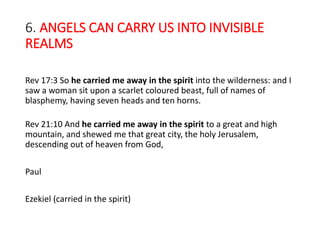6. ANGELS CAN CARRY US INTO INVISIBLE
REALMS
Rev 17:3 So he carried me away in the spirit into the wilderness: and I
saw a woman sit upon a scarlet coloured beast, full of names of
blasphemy, having seven heads and ten horns.
Rev 21:10 And he carried me away in the spirit to a great and high
mountain, and shewed me that great city, the holy Jerusalem,
descending out of heaven from God,
Paul
Ezekiel (carried in the spirit)
 