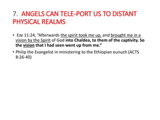 7. ANGELS CAN TELE-PORT US TO DISTANT
PHYSICAL REALMS
• Eze 11:24, “Afterwards the spirit took me up, and brought me in a
vision by the Spirit of God into Chaldea, to them of the captivity. So
the vision that I had seen went up from me.”
• Philip the Evangelist in ministering to the Ethiopian eunuch (ACTS
8:26-40)
 