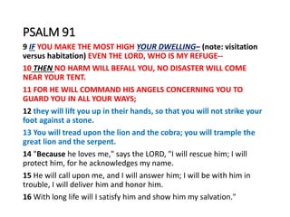 PSALM 91
9 IF YOU MAKE THE MOST HIGH YOUR DWELLING– (note: visitation
versus habitation) EVEN THE LORD, WHO IS MY REFUGE--
10 THEN NO HARM WILL BEFALL YOU, NO DISASTER WILL COME
NEAR YOUR TENT.
11 FOR HE WILL COMMAND HIS ANGELS CONCERNING YOU TO
GUARD YOU IN ALL YOUR WAYS;
12 they will lift you up in their hands, so that you will not strike your
foot against a stone.
13 You will tread upon the lion and the cobra; you will trample the
great lion and the serpent.
14 "Because he loves me," says the LORD, "I will rescue him; I will
protect him, for he acknowledges my name.
15 He will call upon me, and I will answer him; I will be with him in
trouble, I will deliver him and honor him.
16 With long life will I satisfy him and show him my salvation."
 