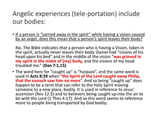 Angelic experiences (tele-portation) include
our bodies:
• If a person is “carried away in the spirit” while having a vision caused
by an angel, does this mean that a person’s spirit leaves their body?
No. The Bible indicates that a person who is having a Vision, taken in
the spirit, actually never leaves their body. Daniel had “visions of his
head upon his bed” and in the middle of the vision “was grieved in
my spirit in the midst of [my] body, and the visions of my head
troubled me.” (Dan 7:1,15)
• The word here for “caught up” is “harpazo”, and the same word is
used in Acts 8:39 when “the Spirit of the Lord caught away Philip,
that the eunuch saw him no more”. And so being “caught up” does
happen to be a term that can refer to the Holy Spirit moving
someone to a new place, bodily. It is used in reference to Jesus’
ascension (Rev 12:5) and to believers being caught up into the air to
be with the Lord (1 Thes 4:17). And so this word seems to reference
more to people being transported by God bodily.
 