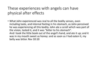 These experiences with angels can have
physical after effects
• What John experienced was real to all the bodily senses, even
including taste, and internal feeling in his stomach, as John perceived
he was experiencing all this bodily. John ate a scroll which was part of
the vision, tasted it, and it was “bitter to his stomach”.
And I took the little book out of the angel’s hand, and ate it up; and it
was in my mouth sweet as honey: and as soon as I had eaten it, my
belly was bitter. Rev 10:10
 