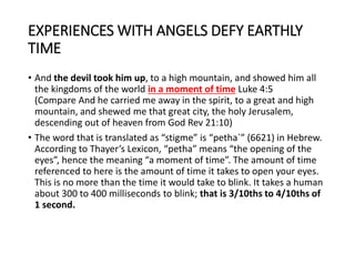 EXPERIENCES WITH ANGELS DEFY EARTHLY
TIME
• And the devil took him up, to a high mountain, and showed him all
the kingdoms of the world in a moment of time Luke 4:5
(Compare And he carried me away in the spirit, to a great and high
mountain, and shewed me that great city, the holy Jerusalem,
descending out of heaven from God Rev 21:10)
• The word that is translated as “stigme” is “petha`” (6621) in Hebrew.
According to Thayer’s Lexicon, “petha” means “the opening of the
eyes”, hence the meaning “a moment of time”. The amount of time
referenced to here is the amount of time it takes to open your eyes.
This is no more than the time it would take to blink. It takes a human
about 300 to 400 milliseconds to blink; that is 3/10ths to 4/10ths of
1 second.
 