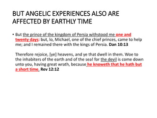 BUT ANGELIC EXPERIENCES ALSO ARE
AFFECTED BY EARTHLY TIME
• But the prince of the kingdom of Persia withstood me one and
twenty days: but, lo, Michael, one of the chief princes, came to help
me; and I remained there with the kings of Persia. Dan 10:13
Therefore rejoice, [ye] heavens, and ye that dwell in them. Woe to
the inhabiters of the earth and of the sea! for the devil is come down
unto you, having great wrath, because he knoweth that he hath but
a short time. Rev 12:12
 