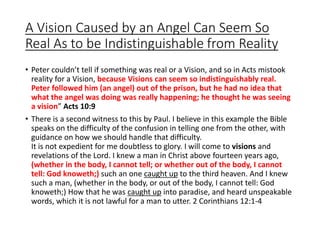 A Vision Caused by an Angel Can Seem So
Real As to be Indistinguishable from Reality
• Peter couldn’t tell if something was real or a Vision, and so in Acts mistook
reality for a Vision, because Visions can seem so indistinguishably real.
Peter followed him (an angel) out of the prison, but he had no idea that
what the angel was doing was really happening; he thought he was seeing
a vision” Acts 10:9
• There is a second witness to this by Paul. I believe in this example the Bible
speaks on the difficulty of the confusion in telling one from the other, with
guidance on how we should handle that difficulty.
It is not expedient for me doubtless to glory. I will come to visions and
revelations of the Lord. I knew a man in Christ above fourteen years ago,
(whether in the body, I cannot tell; or whether out of the body, I cannot
tell: God knoweth;) such an one caught up to the third heaven. And I knew
such a man, (whether in the body, or out of the body, I cannot tell: God
knoweth;) How that he was caught up into paradise, and heard unspeakable
words, which it is not lawful for a man to utter. 2 Corinthians 12:1-4
 