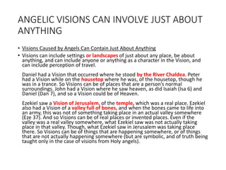 ANGELIC VISIONS CAN INVOLVE JUST ABOUT
ANYTHING
• Visions Caused by Angels Can Contain Just About Anything
• Visions can include settings or landscapes of just about any place, be about
anything, and can include anyone or anything as a character in the Vision, and
can include perception of travel.
Daniel had a Vision that occurred where he stood by the River Chaldea. Peter
had a Vision while on the housetop where he was, of the housetop, though he
was in a trance. So Visions can be of places that are a person’s normal
surroundings. John had a Vision where he saw heaven, as did Isaiah (Isa 6) and
Daniel (Dan 7), and so a Vision could be of Heaven.
Ezekiel saw a Vision of Jerusalem, of the temple, which was a real place. Ezekiel
also had a Vision of a valley full of bones, and when the bones came to life into
an army, this was not of something taking place in an actual valley somewhere
(Eze 37). And so Visions can be of real places or invented places. Even if the
valley was a real valley somewhere, what Ezekiel saw was not actually taking
place in that valley. Though, what Ezekiel saw in Jerusalem was taking place
there. So Visions can be of things that are happening somewhere, or of things
that are not actually happening somewhere (but are symbolic, and of truth being
taught only in the case of visions from Holy angels).
 
