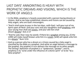 LAST DAYS’ ANNOINTING IS HEAVY WITH
PROPHETIC DREAMS AND VISIONS, WHICH IS THE
WORK OF ANGELS
• In the Bible, prophecy is heavily associated with a person having dreams or
Visions. And as we have established, dreams and Visions can be caused by
Holy angels, who are God’s messengers.
• “And it shall come to pass in the last days, saith God, I will pour out of my
Spirit upon all flesh: and your sons and your daughters shall prophesy, and
your young men shall see visions, and your old men shall
dream dreams” Acts 2:17
• “And he said, Hear now my words: If there be a prophet among you, [I] the
LORD will make myself known unto him in a vision, [and] will speak unto him
in a dream.” Num 12:6
• And so a person who has a dream or a Vision caused by a Holy angel is
classified by the Bible as a prophet. And while an angel delivers a message to
the prophet, the prophet in turn delivers the message on to other people.
The Strong’s definition of prophet is a “spokesman, speaker”, and to
prophesy is to “a) be under the influence of a divine spirit” or to be “b) a
false prophet”.
 