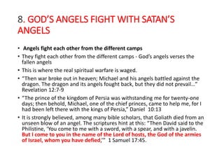 8. GOD’S ANGELS FIGHT WITH SATAN’S
ANGELS
• Angels fight each other from the different camps
• They fight each other from the different camps - God’s angels verses the
fallen angels
• This is where the real spiritual warfare is waged.
• “Then war broke out in heaven; Michael and his angels battled against the
dragon. The dragon and its angels fought back, but they did not prevail…”
Revelation 12:7-9
• “The prince of the kingdom of Persia was withstanding me for twenty-one
days; then behold, Michael, one of the chief princes, came to help me, for I
had been left there with the kings of Persia,” Daniel 10:13
• It is strongly believed, among many bible scholars, that Goliath died from an
unseen blow of an angel. The scriptures hint at this: “Then David said to the
Philistine, ‘You come to me with a sword, with a spear, and with a javelin.
But I come to you in the name of the Lord of hosts, the God of the armies
of Israel, whom you have defied,’” 1 Samuel 17:45.
 