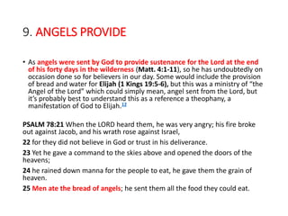 9. ANGELS PROVIDE
• As angels were sent by God to provide sustenance for the Lord at the end
of his forty days in the wilderness (Matt. 4:1-11), so he has undoubtedly on
occasion done so for believers in our day. Some would include the provision
of bread and water for Elijah (1 Kings 19:5-6), but this was a ministry of “the
Angel of the Lord” which could simply mean, angel sent from the Lord, but
it’s probably best to understand this as a reference a theophany, a
manifestation of God to Elijah.12
PSALM 78:21 When the LORD heard them, he was very angry; his fire broke
out against Jacob, and his wrath rose against Israel,
22 for they did not believe in God or trust in his deliverance.
23 Yet he gave a command to the skies above and opened the doors of the
heavens;
24 he rained down manna for the people to eat, he gave them the grain of
heaven.
25 Men ate the bread of angels; he sent them all the food they could eat.
 