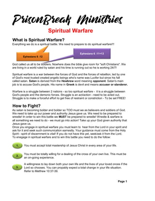 What is Spiritual Warfare?
Everything we do is a spiritual battle. We need to prepare to do spiritual warfare!!!
God called us all to be soldiers. Nowhere does the bible give room for "soft Christians". We
are living in a world ruled by satan and his time is running out so he is working 24/7!
Spiritual warfare is a war between the forces of God and the forces of rebellion, led by one
of God's most trusted created angelic beings who's name was Lucifer but since his fall
called satan. Satan is derived from the Hewbrew word meaning opponent. Satan's main
job is to accuse God's people. His name in Greek is devil and means accuser or slanderer.
Warfare is a struggle between 2 nations - so too spiritual warfare - it is a struggle between
God's people and the demonic forces. Struggle is an act/action - need to be acted out.
Struggle is to make a forceful effort to get free of restraint or constriction - To be set FREE!
How to Fight?
As satan is becoming bolder and bolder so TOO must we as believers and soldiers of God.
We need to take up our power and authority Jesus gave us. We need to be prepared to
wrestle! In order to win this battle we MUST be prepared to wrestle! Wrestle & warfare is
all something we need to do - we must go into action! Take up your God given authority that
Jesus gave us.
Once you engage in spiritual warfare you must learn to hear from the Lord in your spirit and
ask for it and seek such communication earnestly. Your guidance must come from the Holy
Spirit - spirit of discernment is vital! If you do not have this yet, seek/ask it from the Lord.
To enegage in spiritual warfare and to win this battle you need to do the follow:
Page 1
Spiritual Warfare
You must accept total mastership of Jesus Christ in every area of your life.
You must be totally willing for a dealing of the cross of your own live. This must be
an on-going experience.
A willingness to lay down both your own life and the lives of your loved onces if the
Lord so chooses. You can propably expect a total change in your life situation.
Refer to Matthew 10:37-39.
Ephesians 6 :12
Ephesians 6 :11+13
1.
2.
3.
 