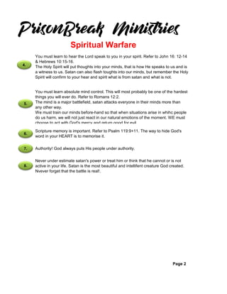 Page 2
You must learn absolute mind control. This will most probably be one of the hardest
things you will ever do. Refer to Romans 12:2.
The mind is a major battlefield, satan attacks everyone in their minds more than
any other way.
We must train our minds before-hand so that when situations arise in whihc people
do us harm, we will not just react in our natural emotions of the moment. WE must
choose to act with God's mercy and return good for evil.
Scripture memory is important. Refer to Psalm 119:9+11. The way to hide God's
word in your HEART is to memorise it.
You must learn to hear the Lord speak to you in your spirit. Refer to John 16: 12-14
& Hebrews 10:15-16.
The Holy Spirit will put thoughts into your minds, that is how He speaks to us and is
a witness to us. Satan can also flash toughts into our minds, but remember the Holy
Spirit will confirm to your hear and spirit what is from satan and what is not.
Spiritual Warfare
Authority! God always puts His people under authority.
Never under estimate satan's power or treat him or think that he cannot or is not
active in your life. Satan is the most beautiful and intellifent creature God created.
Nvever forget that the battle is real!.
4.
5.
6.
7.
8.
 
