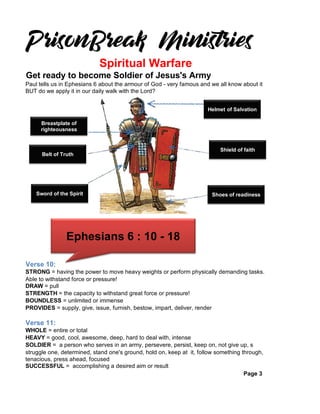 Get ready to become Soldier of Jesus's Army
Paul tells us in Ephesians 6 about the armour of God - very famous and we all know about it
BUT do we apply it in our daily walk with the Lord?
Verse 10:
STRONG = having the power to move heavy weights or perform physically demanding tasks.
Able to withstand force or pressure!
DRAW = pull
STRENGTH = the capacity to withstand great force or pressure!
BOUNDLESS = unlimited or immense
PROVIDES = supply, give, issue, furnish, bestow, impart, deliver, render
Verse 11:
WHOLE = entire or total
HEAVY = good, cool, awesome, deep, hard to deal with, intense
SOLDIER = a person who serves in an army, persevere, persist, keep on, not give up, s
struggle one, determined, stand one's ground, hold on, keep at it, follow something through,
tenacious, press ahead, focused
SUCCESSFUL = accomplishing a desired aim or result
Page 3
Spiritual Warfare
Helmet of Salvation
Shield of faith
Shoes of readiness
Breastplate of
righteousness
Belt of Truth
Sword of the Spirit
Ephesians 6 : 10 - 18
 
