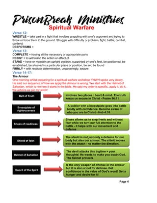 Verse 12:
WRESTLE = take part in a fight that involves grappling with one's opponent and trying to
throw or force them to the ground. Struggle with difficutly or problem, fight, battle, combat,
contend
DESPOTISMS =
Verse 13:
COMPLETE = having all the necessary or appropriate parts
RESIST = to withstand the action or effect of
STAND = have or maintain an upright position, supported by one's feet, be positioned, be
established, be situated in a particular place or position, be set, be found
FIRMLY = with resolute determination, unwaveringly, secure
Verse 14-17:
The Armour
One morning whilst preparing for a spiritual warfare workshop YHWH spoke very cleary.
He said our sequence of how we apply the Armour is wrong. We start with the Helmet of
Salvation, which is not how it starts in the bible. He said my order is specific, apply it, do it,
the actions as per my word !
Page 4
Spiritual Warfare
Belt of Truth
Breastplate of
righteousness
Shoes of readiness
Shield of faith
Helmet of Salvation
Sword of the Spirit
Involves two places : heart & mind. The truth
keeps us secure in Christ - Psalm 86:11
A soldier with a breastplate goes into battle
boldly with confidence. Become aware of
who you are in Christ - Heb 4:16
Shoes allows us to step freely and without
fear while we turn our full attention to the
battle - it helps with our movement and
defense
The shield is not just only a defence for our
body but also our armour. The shield moves
with the attach - no matter the direction.
The devil attacks this bigtime = your
thoughts! He wants to make you doubt God.
The helmet protects
Is the only weapon of offense in the armour
but it is also a tool for defense. Get
confidence in the value of God's word! Get a
hunger and desire for it!
 