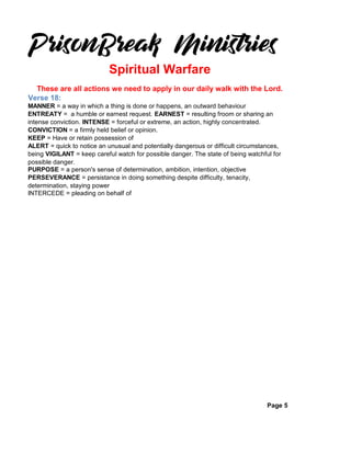 Verse 18:
MANNER = a way in which a thing is done or happens, an outward behaviour
ENTREATY = a humble or earnest request. EARNEST = resulting froom or sharing an
intense conviction. INTENSE = forceful or extreme, an action, highly concentrated.
CONVICTION = a firmly held belief or opinion.
KEEP = Have or retain possession of
ALERT = quick to notice an unusual and potentially dangerous or difficult circumstances,
being VIGILANT = keep careful watch for possible danger. The state of being watchful for
possible danger.
PURPOSE = a person's sense of determination, ambition, intention, objective
PERSEVERANCE = persistance in doing something despite difficulty, tenacity,
determination, staying power
INTERCEDE = pleading on behalf of
Page 5
These are all actions we need to apply in our daily walk with the Lord.
Spiritual Warfare
 