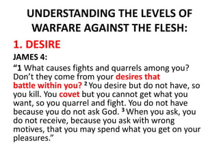 UNDERSTANDING THE LEVELS OF
WARFARE AGAINST THE FLESH:
1. DESIRE
JAMES 4:
“1 What causes fights and quarrels among you?
Don’t they come from your desires that
battle within you? 2 You desire but do not have, so
you kill. You covet but you cannot get what you
want, so you quarrel and fight. You do not have
because you do not ask God. 3 When you ask, you
do not receive, because you ask with wrong
motives, that you may spend what you get on your
pleasures.”
 