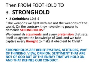 Then FROM FOOTHOLD TO
3. STRONGHOLD
• 2 Corinthians 10:3-5
“The weapons we fight with are not the weapons of the
world. On the contrary, they have divine power to
demolish STRONGHOLDS.”
We demolish arguments and every pretension that sets
itself up against the knowledge of God, and we take
captive every thought to make it obedient to Christ.”
STRONGHOLDS ARE BELIEF SYSTEMS, ATTITUDES, WAY
OF THINKING, VIEW, OPINION, SENTIMENT THAT ARE
NOT OF GOD BUT OF THE ENEMY THAT WE HOLD ON
AND THAT DEFINES OUR CONDUCT.
 