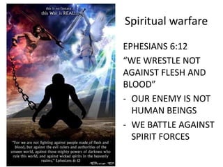 Spiritual warfare
EPHESIANS 6:12
“WE WRESTLE NOT
AGAINST FLESH AND
BLOOD”
- OUR ENEMY IS NOT
HUMAN BEINGS
- WE BATTLE AGAINST
SPIRIT FORCES
 